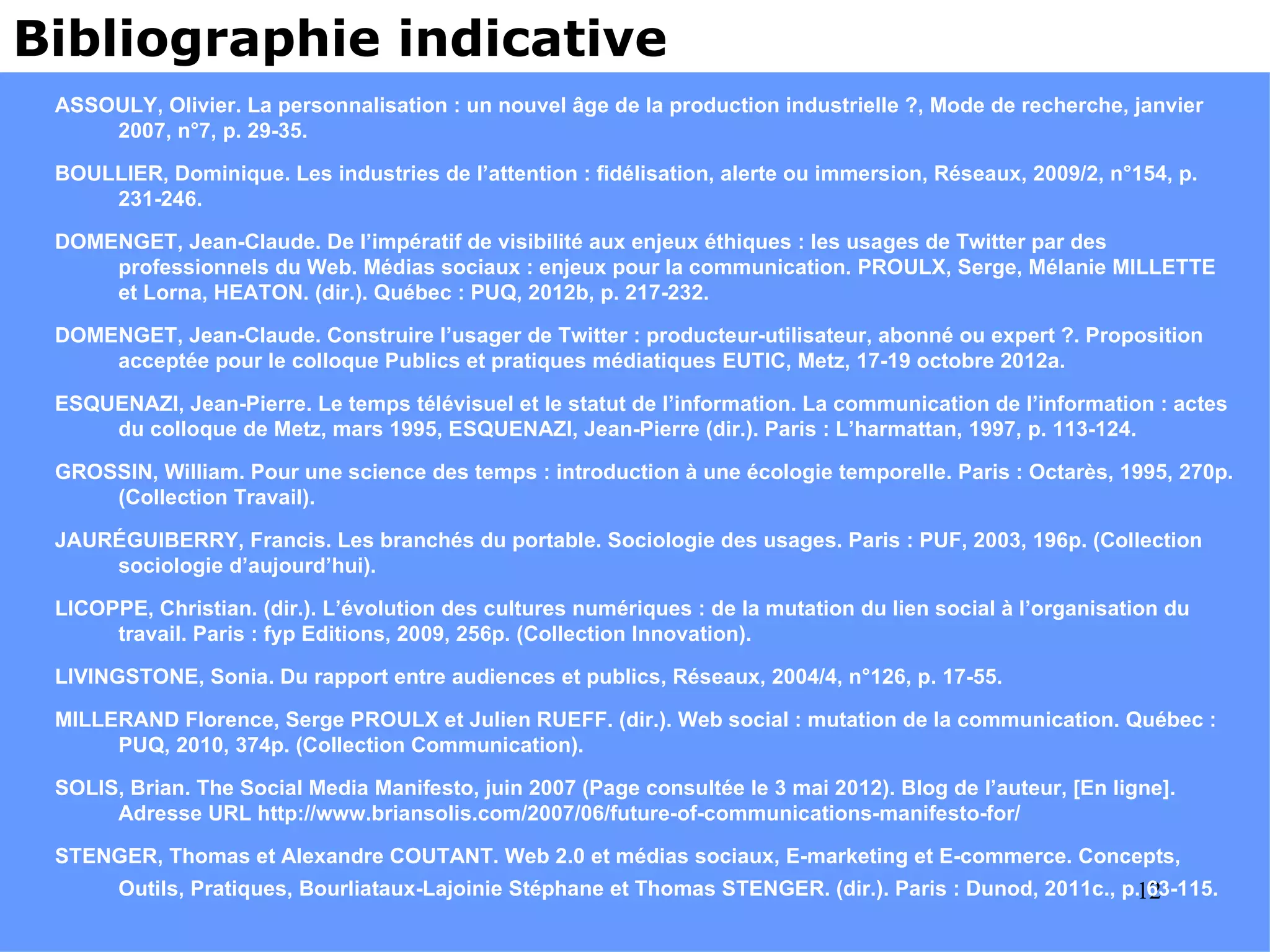 Bibliographie indicative
 ASSOULY, Olivier. La personnalisation : un nouvel âge de la production industrielle ?, Mode de recherche, janvier
     2007, n°7, p. 29-35.

 BOULLIER, Dominique. Les industries de l’attention : fidélisation, alerte ou immersion, Réseaux, 2009/2, n°154, p.
     231-246.

 DOMENGET, Jean-Claude. De l’impératif de visibilité aux enjeux éthiques : les usages de Twitter par des
     professionnels du Web. Médias sociaux : enjeux pour la communication. PROULX, Serge, Mélanie MILLETTE
     et Lorna, HEATON. (dir.). Québec : PUQ, 2012b, p. 217-232.

 DOMENGET, Jean-Claude. Construire l’usager de Twitter : producteur-utilisateur, abonné ou expert ?. Proposition
     acceptée pour le colloque Publics et pratiques médiatiques EUTIC, Metz, 17-19 octobre 2012a.

 ESQUENAZI, Jean-Pierre. Le temps télévisuel et le statut de l’information. La communication de l’information : actes
     du colloque de Metz, mars 1995, ESQUENAZI, Jean-Pierre (dir.). Paris : L’harmattan, 1997, p. 113-124.

 GROSSIN, William. Pour une science des temps : introduction à une écologie temporelle. Paris : Octarès, 1995, 270p.
     (Collection Travail).

 JAURÉGUIBERRY, Francis. Les branchés du portable. Sociologie des usages. Paris : PUF, 2003, 196p. (Collection
     sociologie d’aujourd’hui).

 LICOPPE, Christian. (dir.). L’évolution des cultures numériques : de la mutation du lien social à l’organisation du
      travail. Paris : fyp Editions, 2009, 256p. (Collection Innovation).

 LIVINGSTONE, Sonia. Du rapport entre audiences et publics, Réseaux, 2004/4, n°126, p. 17-55.

 MILLERAND Florence, Serge PROULX et Julien RUEFF. (dir.). Web social : mutation de la communication. Québec :
      PUQ, 2010, 374p. (Collection Communication).

 SOLIS, Brian. The Social Media Manifesto, juin 2007 (Page consultée le 3 mai 2012). Blog de l’auteur, [En ligne].
      Adresse URL http://www.briansolis.com/2007/06/future-of-communications-manifesto-for/

 STENGER, Thomas et Alexandre COUTANT. Web 2.0 et médias sociaux, E-marketing et E-commerce. Concepts,
       Outils, Pratiques, Bourliataux-Lajoinie Stéphane et Thomas STENGER. (dir.). Paris : Dunod, 2011c., p.12
                                                                                                             63-115.
 