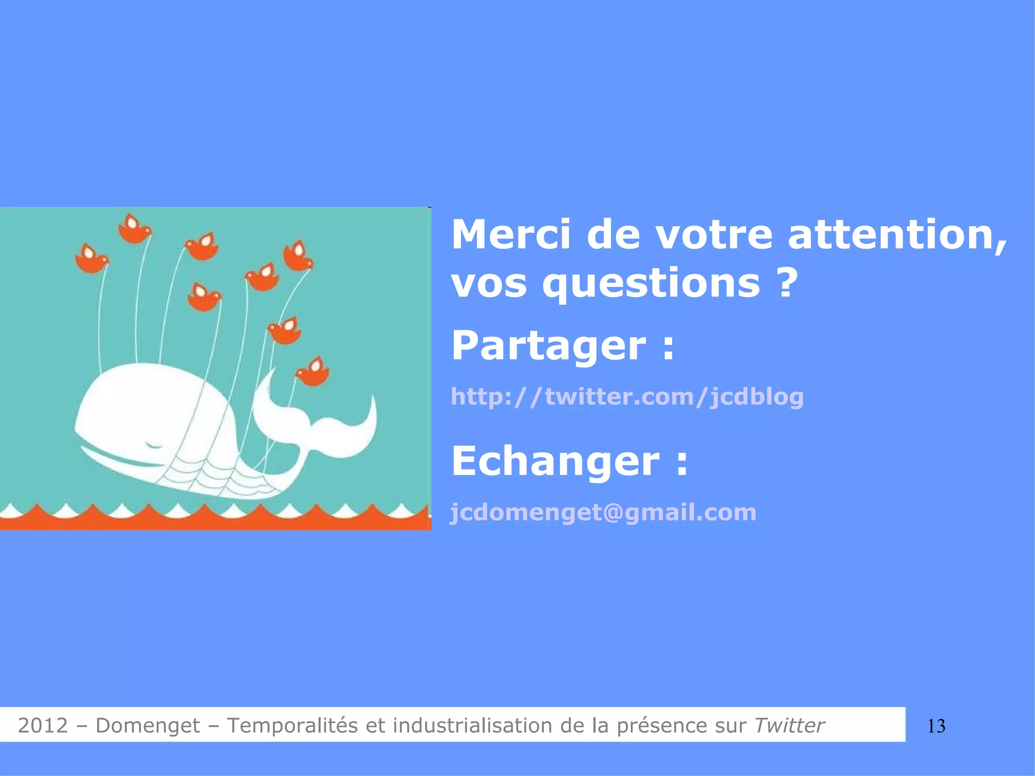 Merci de votre attention,
                                         vos questions ?
                                         Partager :
                                         http://twitter.com/jcdblog


                                         Echanger :
                                         jcdomenget@gmail.com




2012 – Domenget – Temporalités et industrialisation de la présence sur Twitter   13
 