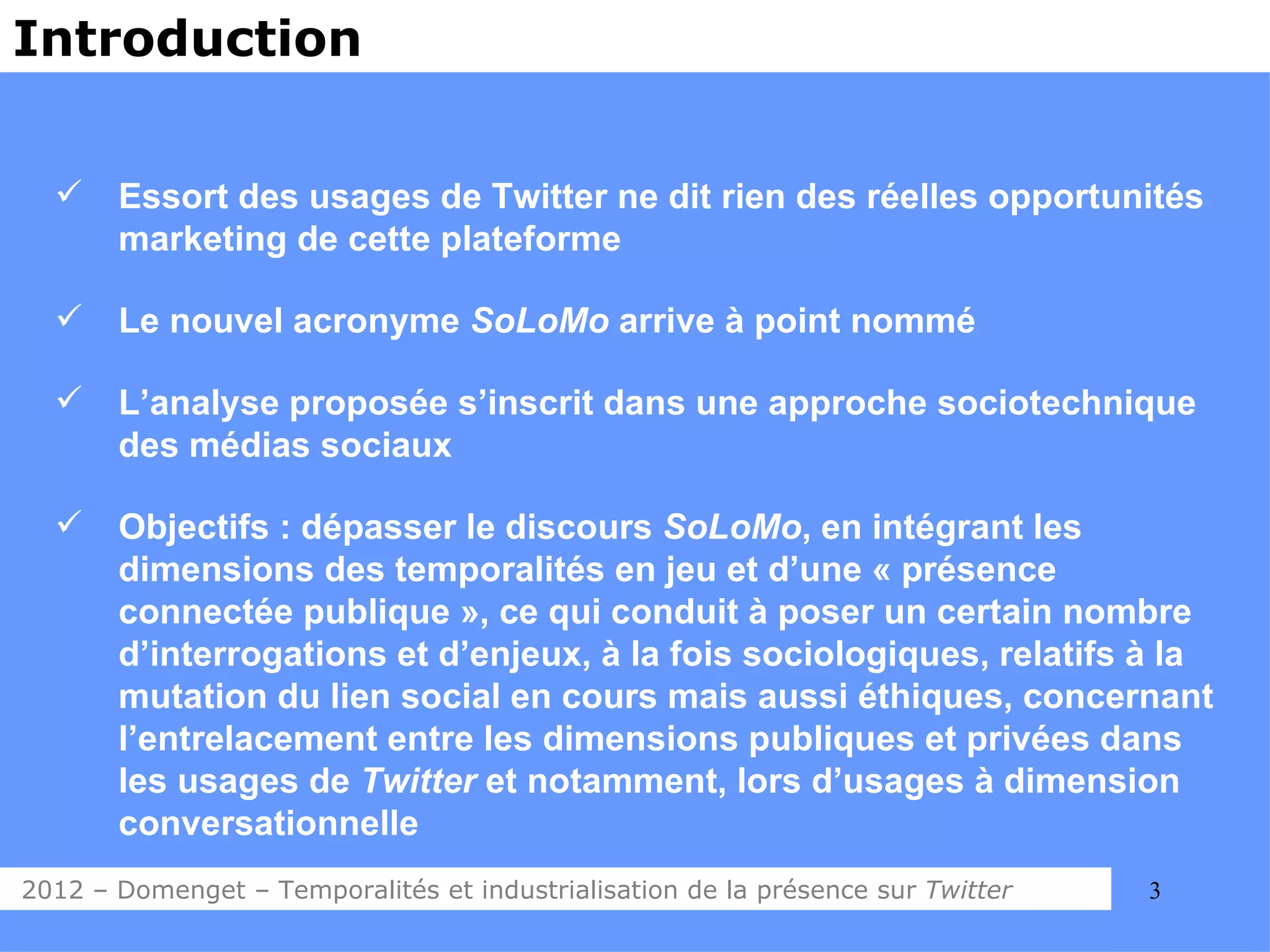 Introduction


      Essort des usages de Twitter ne dit rien des réelles opportunités
       marketing de cette plateforme

      Le nouvel acronyme SoLoMo arrive à point nommé

      L’analyse proposée s’inscrit dans une approche sociotechnique
       des médias sociaux

      Objectifs : dépasser le discours SoLoMo, en intégrant les
       dimensions des temporalités en jeu et d’une « présence
       connectée publique », ce qui conduit à poser un certain nombre
       d’interrogations et d’enjeux, à la fois sociologiques, relatifs à la
       mutation du lien social en cours mais aussi éthiques, concernant
       l’entrelacement entre les dimensions publiques et privées dans
       les usages de Twitter et notamment, lors d’usages à dimension
       conversationnelle
2012 – Domenget – Temporalités et industrialisation de la présence sur Twitter   3
 