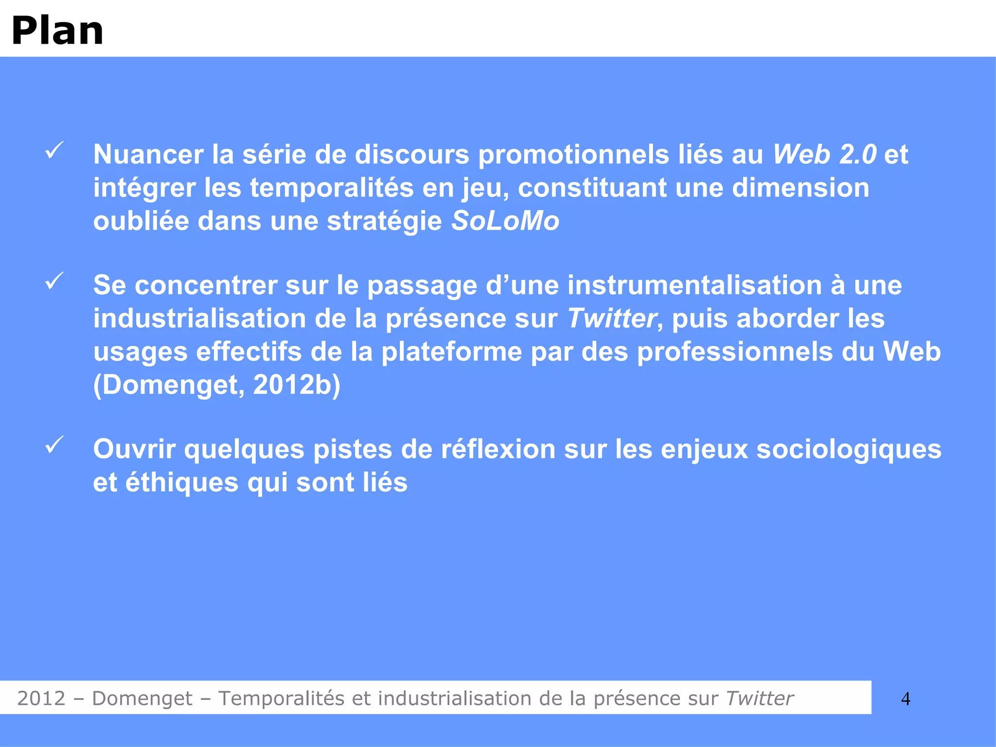Plan


      Nuancer la série de discours promotionnels liés au Web 2.0 et
       intégrer les temporalités en jeu, constituant une dimension
       oubliée dans une stratégie SoLoMo

      Se concentrer sur le passage d’une instrumentalisation à une
       industrialisation de la présence sur Twitter, puis aborder les
       usages effectifs de la plateforme par des professionnels du Web
       (Domenget, 2012b)

      Ouvrir quelques pistes de réflexion sur les enjeux sociologiques
       et éthiques qui sont liés




2012 – Domenget – Temporalités et industrialisation de la présence sur Twitter   4
 
