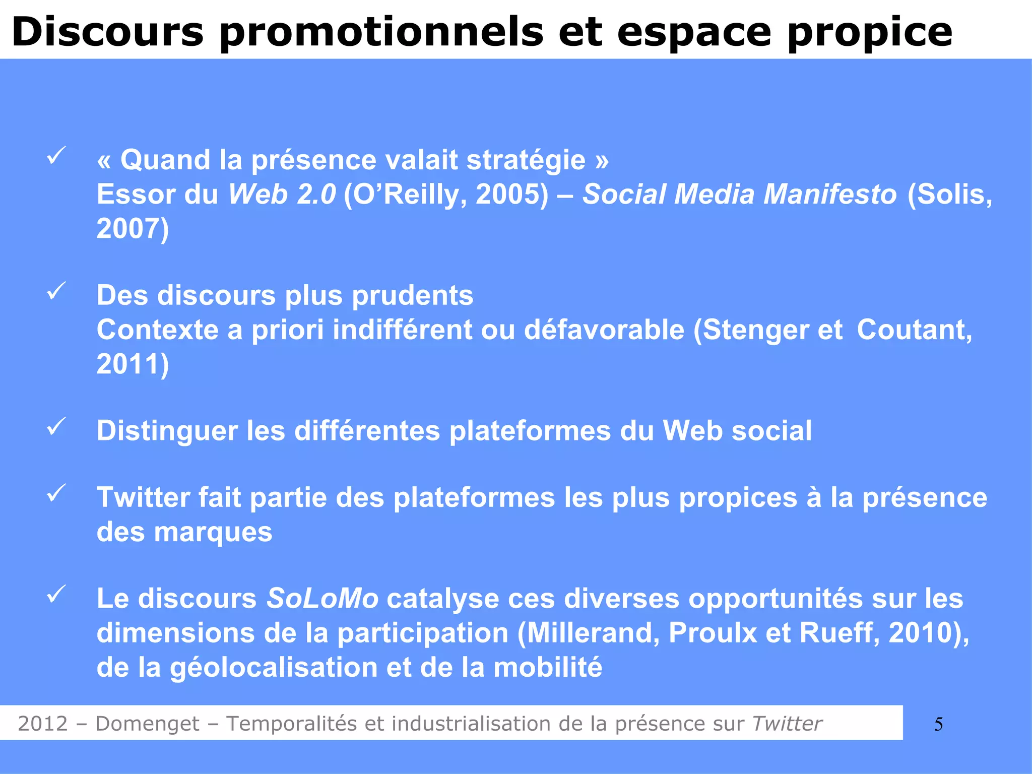 Discours promotionnels et espace propice


      « Quand la présence valait stratégie »
       Essor du Web 2.0 (O’Reilly, 2005) – Social Media Manifesto (Solis,
       2007)

      Des discours plus prudents
       Contexte a priori indifférent ou défavorable (Stenger et Coutant,
       2011)

      Distinguer les différentes plateformes du Web social

      Twitter fait partie des plateformes les plus propices à la présence
       des marques

      Le discours SoLoMo catalyse ces diverses opportunités sur les
       dimensions de la participation (Millerand, Proulx et Rueff, 2010),
       de la géolocalisation et de la mobilité
2012 – Domenget – Temporalités et industrialisation de la présence sur Twitter   5
 