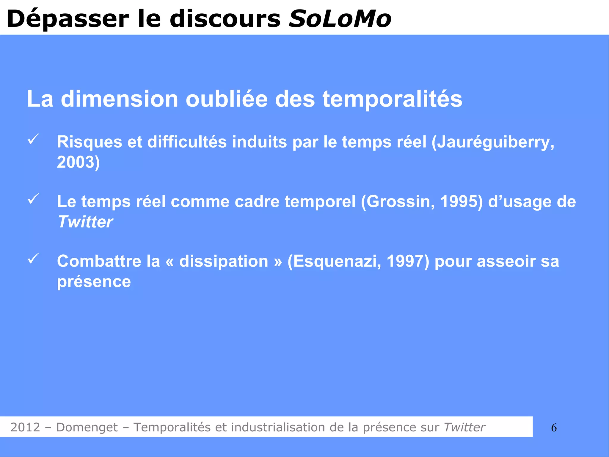 Dépasser le discours SoLoMo


  La dimension oubliée des temporalités
      Risques et difficultés induits par le temps réel (Jauréguiberry,
       2003)

      Le temps réel comme cadre temporel (Grossin, 1995) d’usage de
       Twitter

      Combattre la « dissipation » (Esquenazi, 1997) pour asseoir sa
       présence




2012 – Domenget – Temporalités et industrialisation de la présence sur Twitter   6
 