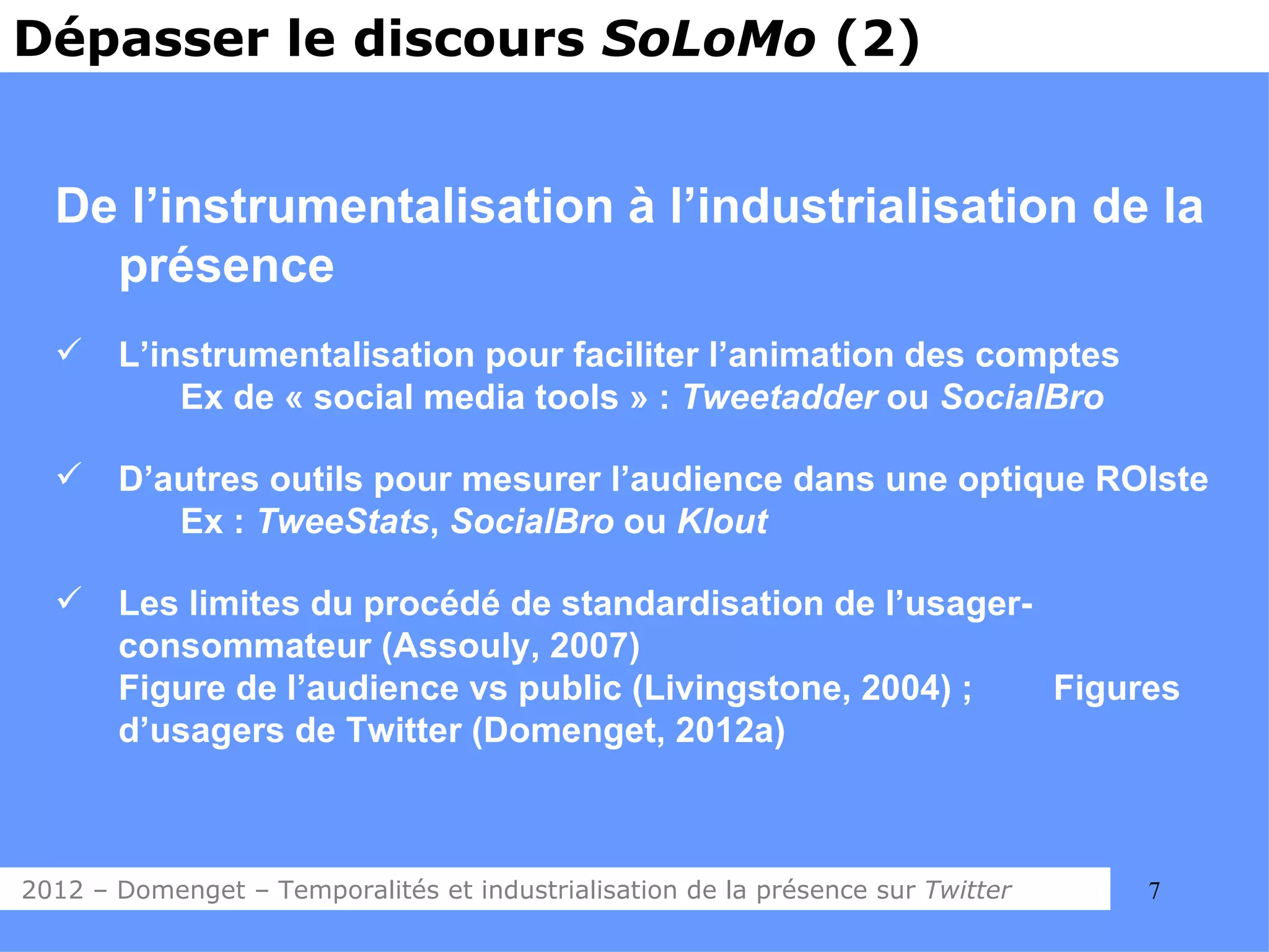 Dépasser le discours SoLoMo (2)


  De l’instrumentalisation à l’industrialisation de la
    présence
      L’instrumentalisation pour faciliter l’animation des comptes
           Ex de « social media tools » : Tweetadder ou SocialBro

      D’autres outils pour mesurer l’audience dans une optique ROIste
          Ex : TweeStats, SocialBro ou Klout

      Les limites du procédé de standardisation de l’usager-
       consommateur (Assouly, 2007)
       Figure de l’audience vs public (Livingstone, 2004) ;   Figures
       d’usagers de Twitter (Domenget, 2012a)



2012 – Domenget – Temporalités et industrialisation de la présence sur Twitter   7
 