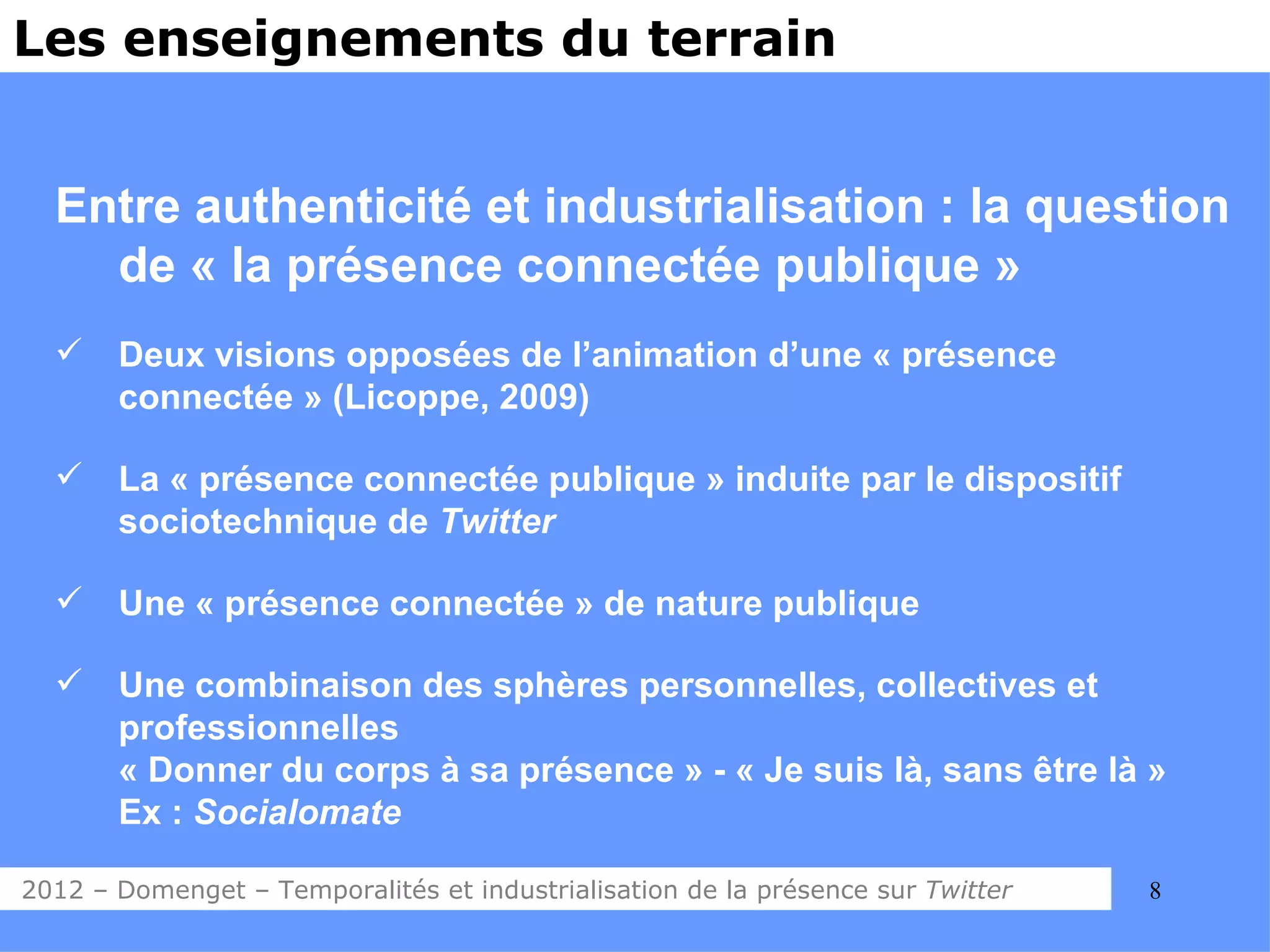 Les enseignements du terrain


  Entre authenticité et industrialisation : la question
    de « la présence connectée publique »
      Deux visions opposées de l’animation d’une « présence
       connectée » (Licoppe, 2009)

      La « présence connectée publique » induite par le dispositif
       sociotechnique de Twitter

      Une « présence connectée » de nature publique

      Une combinaison des sphères personnelles, collectives et
       professionnelles
       « Donner du corps à sa présence » - « Je suis là, sans être là »
       Ex : Socialomate

2012 – Domenget – Temporalités et industrialisation de la présence sur Twitter   8
 