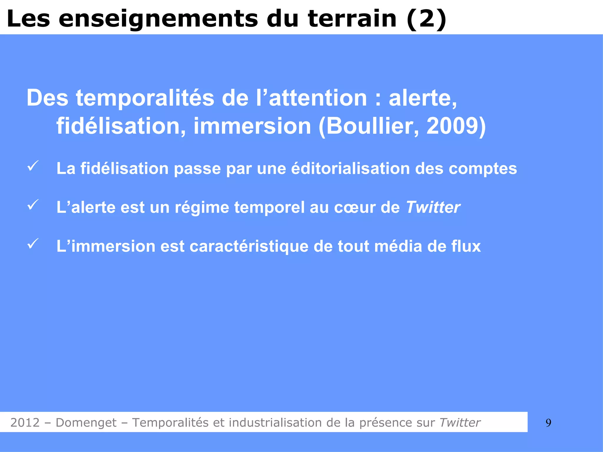 Les enseignements du terrain (2)


  Des temporalités de l’attention : alerte,
    fidélisation, immersion (Boullier, 2009)
      La fidélisation passe par une éditorialisation des comptes

      L’alerte est un régime temporel au cœur de Twitter

      L’immersion est caractéristique de tout média de flux




2012 – Domenget – Temporalités et industrialisation de la présence sur Twitter   9
 