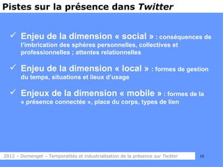 Pistes sur la présence dans Twitter


   Enjeu de la dimension « social » : conséquences de
       l’imbrication des sphères personnelles, collectives et
       professionnelles ; attentes relationnelles

   Enjeu de la dimension « local » : formes de gestion
       du temps, situations et lieux d’usage

   Enjeux de la dimension « mobile » : formes de la
       « présence connectée », place du corps, types de lien




2012 – Domenget – Temporalités et industrialisation de la présence sur Twitter   10
 