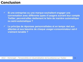 Conclusion


      Si une entreprise ou une marque souhaitent engager une
       conversation avec différents types d’usagers suivant leur compte
       Twitter, peuvent-elles réellement le faire de manière automatique
       ou semi-automatique ?

      Le principe de réponses personnalisées et en temps réel aux
       attentes et aux besoins de chaque usager-consommateur est-il
       vraiment tenable ?




2012 – Domenget – Temporalités et industrialisation de la présence sur Twitter   11
 