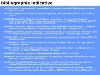 Bibliographie indicative
 ASSOULY, Olivier. La personnalisation : un nouvel âge de la production industrielle ?, Mode de recherche, janvier
     2007, n°7, p. 29-35.

 BOULLIER, Dominique. Les industries de l’attention : fidélisation, alerte ou immersion, Réseaux, 2009/2, n°154, p.
     231-246.

 DOMENGET, Jean-Claude. De l’impératif de visibilité aux enjeux éthiques : les usages de Twitter par des
     professionnels du Web. Médias sociaux : enjeux pour la communication. PROULX, Serge, Mélanie MILLETTE
     et Lorna, HEATON. (dir.). Québec : PUQ, 2012b, p. 217-232.

 DOMENGET, Jean-Claude. Construire l’usager de Twitter : producteur-utilisateur, abonné ou expert ?. Proposition
     acceptée pour le colloque Publics et pratiques médiatiques EUTIC, Metz, 17-19 octobre 2012a.

 ESQUENAZI, Jean-Pierre. Le temps télévisuel et le statut de l’information. La communication de l’information : actes
     du colloque de Metz, mars 1995, ESQUENAZI, Jean-Pierre (dir.). Paris : L’harmattan, 1997, p. 113-124.

 GROSSIN, William. Pour une science des temps : introduction à une écologie temporelle. Paris : Octarès, 1995, 270p.
     (Collection Travail).

 JAURÉGUIBERRY, Francis. Les branchés du portable. Sociologie des usages. Paris : PUF, 2003, 196p. (Collection
     sociologie d’aujourd’hui).

 LICOPPE, Christian. (dir.). L’évolution des cultures numériques : de la mutation du lien social à l’organisation du
      travail. Paris : fyp Editions, 2009, 256p. (Collection Innovation).

 LIVINGSTONE, Sonia. Du rapport entre audiences et publics, Réseaux, 2004/4, n°126, p. 17-55.

 MILLERAND Florence, Serge PROULX et Julien RUEFF. (dir.). Web social : mutation de la communication. Québec :
      PUQ, 2010, 374p. (Collection Communication).

 SOLIS, Brian. The Social Media Manifesto, juin 2007 (Page consultée le 3 mai 2012). Blog de l’auteur, [En ligne].
      Adresse URL http://www.briansolis.com/2007/06/future-of-communications-manifesto-for/

 STENGER, Thomas et Alexandre COUTANT. Web 2.0 et médias sociaux, E-marketing et E-commerce. Concepts,
       Outils, Pratiques, Bourliataux-Lajoinie Stéphane et Thomas STENGER. (dir.). Paris : Dunod, 2011c., p.12
                                                                                                             63-115.
 