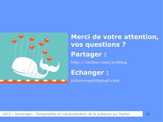 Merci de votre attention,
                                         vos questions ?
                                         Partager :
                                         http://twitter.com/jcdblog


                                         Echanger :
                                         jcdomenget@gmail.com




2012 – Domenget – Temporalités et industrialisation de la présence sur Twitter   13
 