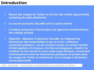 Introduction


      Essort des usages de Twitter ne dit rien des réelles opportunités
       marketing de cette plateforme

      Le nouvel acronyme SoLoMo arrive à point nommé

      L’analyse proposée s’inscrit dans une approche sociotechnique
       des médias sociaux

      Objectifs : dépasser le discours SoLoMo, en intégrant les
       dimensions des temporalités en jeu et d’une « présence
       connectée publique », ce qui conduit à poser un certain nombre
       d’interrogations et d’enjeux, à la fois sociologiques, relatifs à la
       mutation du lien social en cours mais aussi éthiques, concernant
       l’entrelacement entre les dimensions publiques et privées dans
       les usages de Twitter et notamment, lors d’usages à dimension
       conversationnelle
2012 – Domenget – Temporalités et industrialisation de la présence sur Twitter   3
 