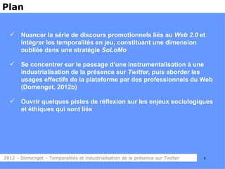 Plan


      Nuancer la série de discours promotionnels liés au Web 2.0 et
       intégrer les temporalités en jeu, constituant une dimension
       oubliée dans une stratégie SoLoMo

      Se concentrer sur le passage d’une instrumentalisation à une
       industrialisation de la présence sur Twitter, puis aborder les
       usages effectifs de la plateforme par des professionnels du Web
       (Domenget, 2012b)

      Ouvrir quelques pistes de réflexion sur les enjeux sociologiques
       et éthiques qui sont liés




2012 – Domenget – Temporalités et industrialisation de la présence sur Twitter   4
 