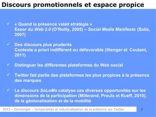 Discours promotionnels et espace propice


      « Quand la présence valait stratégie »
       Essor du Web 2.0 (O’Reilly, 2005) – Social Media Manifesto (Solis,
       2007)

      Des discours plus prudents
       Contexte a priori indifférent ou défavorable (Stenger et Coutant,
       2011)

      Distinguer les différentes plateformes du Web social

      Twitter fait partie des plateformes les plus propices à la présence
       des marques

      Le discours SoLoMo catalyse ces diverses opportunités sur les
       dimensions de la participation (Millerand, Proulx et Rueff, 2010),
       de la géolocalisation et de la mobilité
2012 – Domenget – Temporalités et industrialisation de la présence sur Twitter   5
 