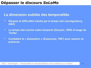 Dépasser le discours SoLoMo


  La dimension oubliée des temporalités
      Risques et difficultés induits par le temps réel (Jauréguiberry,
       2003)

      Le temps réel comme cadre temporel (Grossin, 1995) d’usage de
       Twitter

      Combattre la « dissipation » (Esquenazi, 1997) pour asseoir sa
       présence




2012 – Domenget – Temporalités et industrialisation de la présence sur Twitter   6
 