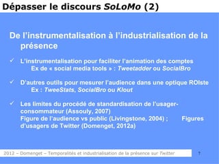 Dépasser le discours SoLoMo (2)


  De l’instrumentalisation à l’industrialisation de la
    présence
      L’instrumentalisation pour faciliter l’animation des comptes
           Ex de « social media tools » : Tweetadder ou SocialBro

      D’autres outils pour mesurer l’audience dans une optique ROIste
          Ex : TweeStats, SocialBro ou Klout

      Les limites du procédé de standardisation de l’usager-
       consommateur (Assouly, 2007)
       Figure de l’audience vs public (Livingstone, 2004) ;   Figures
       d’usagers de Twitter (Domenget, 2012a)



2012 – Domenget – Temporalités et industrialisation de la présence sur Twitter   7
 