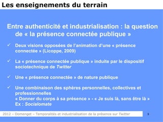 Les enseignements du terrain


  Entre authenticité et industrialisation : la question
    de « la présence connectée publique »
      Deux visions opposées de l’animation d’une « présence
       connectée » (Licoppe, 2009)

      La « présence connectée publique » induite par le dispositif
       sociotechnique de Twitter

      Une « présence connectée » de nature publique

      Une combinaison des sphères personnelles, collectives et
       professionnelles
       « Donner du corps à sa présence » - « Je suis là, sans être là »
       Ex : Socialomate

2012 – Domenget – Temporalités et industrialisation de la présence sur Twitter   8
 