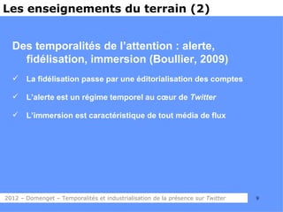 Les enseignements du terrain (2)


  Des temporalités de l’attention : alerte,
    fidélisation, immersion (Boullier, 2009)
      La fidélisation passe par une éditorialisation des comptes

      L’alerte est un régime temporel au cœur de Twitter

      L’immersion est caractéristique de tout média de flux




2012 – Domenget – Temporalités et industrialisation de la présence sur Twitter   9
 
