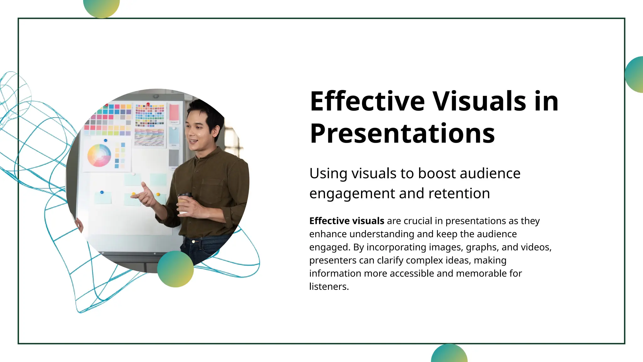 Effective Visuals in
Presentations
Using visuals to boost audience
engagement and retention
Effective visuals are crucial in presentations as they
enhance understanding and keep the audience
engaged. By incorporating images, graphs, and videos,
presenters can clarify complex ideas, making
information more accessible and memorable for
listeners.
 