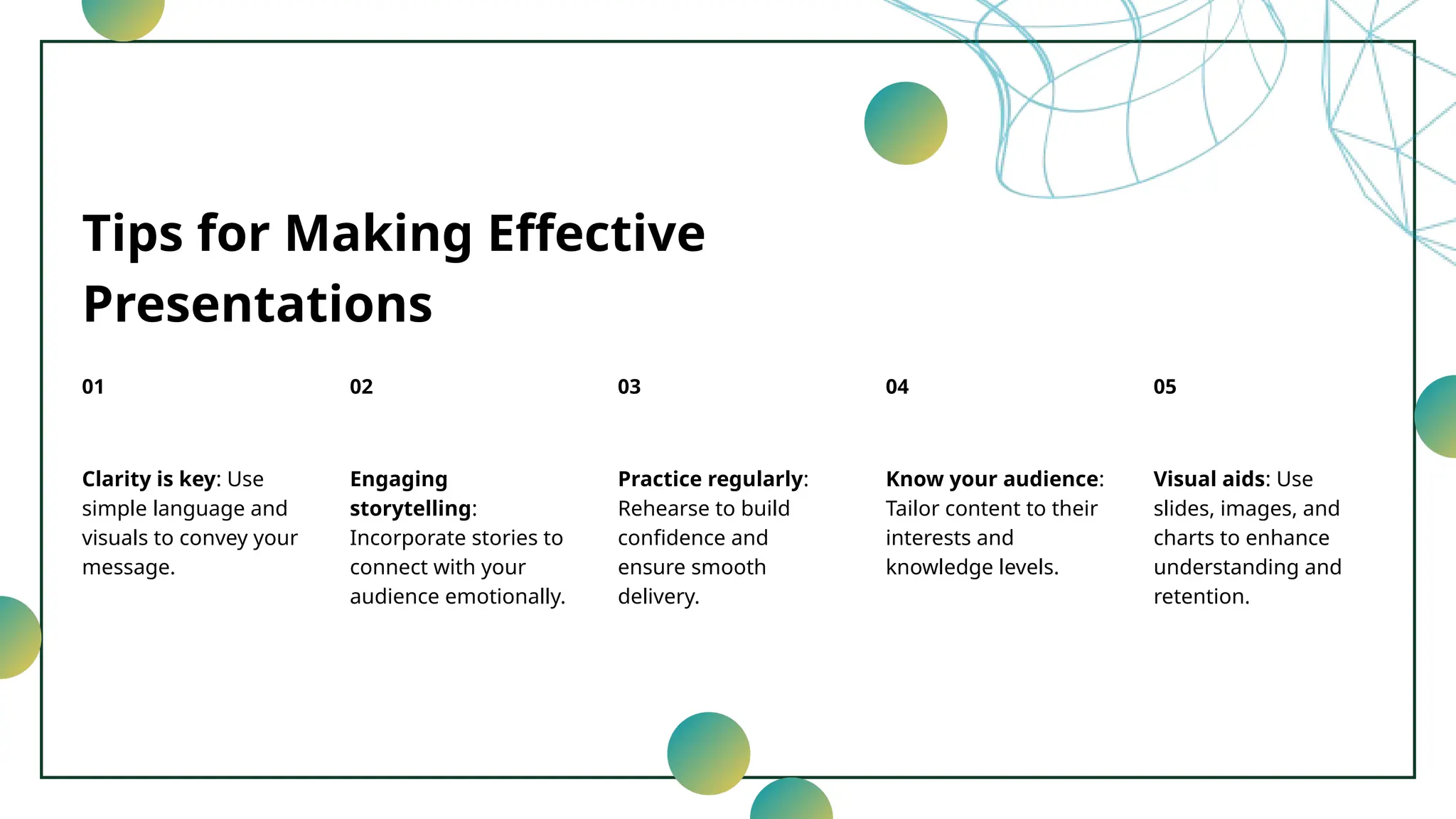 Tips for Making Effective
Presentations
Clarity is key: Use
simple language and
visuals to convey your
message.
01
Engaging
storytelling:
Incorporate stories to
connect with your
audience emotionally.
02
Practice regularly:
Rehearse to build
confidence and
ensure smooth
delivery.
03
Know your audience:
Tailor content to their
interests and
knowledge levels.
04
Visual aids: Use
slides, images, and
charts to enhance
understanding and
retention.
05
 