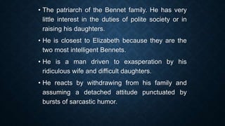 • The patriarch of the Bennet family. He has very
little interest in the duties of polite society or in
raising his daughters.
• He is closest to Elizabeth because they are the
two most intelligent Bennets.
• He is a man driven to exasperation by his
ridiculous wife and difficult daughters.
• He reacts by withdrawing from his family and
assuming a detached attitude punctuated by
bursts of sarcastic humor.
 