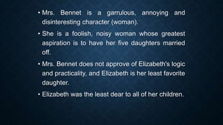• Mrs. Bennet is a garrulous, annoying and
disinteresting character (woman).
• She is a foolish, noisy woman whose greatest
aspiration is to have her five daughters married
off.
• Mrs. Bennet does not approve of Elizabeth's logic
and practicality, and Elizabeth is her least favorite
daughter.
• Elizabeth was the least dear to all of her children.
 