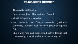 ELIZABETH BENNET
• The novel’s protagonist.
• Second daughter of Mr. and Mrs. Bennet.
• Most intelligent and sensible.
• Her realization of Darcy’s essential goodness
eventually triumphs over her initial prejudice against
him.
• She is well read and quick-witted, with a tongue that
occasionally proves too sharp for her own good.
 