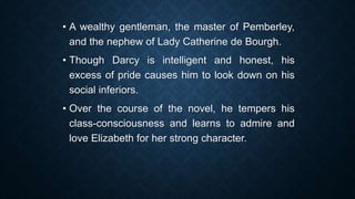 • A wealthy gentleman, the master of Pemberley,
and the nephew of Lady Catherine de Bourgh.
• Though Darcy is intelligent and honest, his
excess of pride causes him to look down on his
social inferiors.
• Over the course of the novel, he tempers his
class-consciousness and learns to admire and
love Elizabeth for her strong character.
 