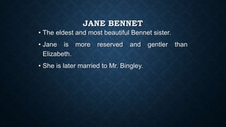 JANE BENNET
• The eldest and most beautiful Bennet sister.
• Jane is more reserved and gentler than
Elizabeth.
• She is later married to Mr. Bingley.
 