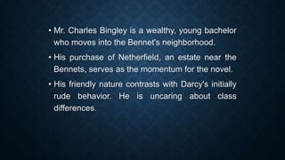 • Mr. Charles Bingley is a wealthy, young bachelor
who moves into the Bennet's neighborhood.
• His purchase of Netherfield, an estate near the
Bennets, serves as the momentum for the novel.
• His friendly nature contrasts with Darcy's initially
rude behavior. He is uncaring about class
differences.
 