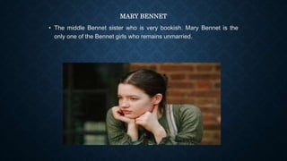 MARY BENNET
• The middle Bennet sister who is very bookish. Mary Bennet is the
only one of the Bennet girls who remains unmarried.
 
