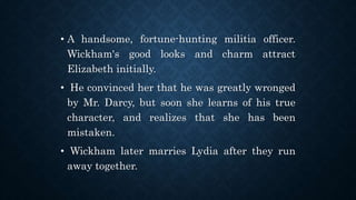 • A handsome, fortune-hunting militia officer.
Wickham's good looks and charm attract
Elizabeth initially.
• He convinced her that he was greatly wronged
by Mr. Darcy, but soon she learns of his true
character, and realizes that she has been
mistaken.
• Wickham later marries Lydia after they run
away together.
 