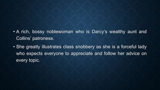 • A rich, bossy noblewoman who is Darcy’s wealthy aunt and
Collins’ patroness.
• She greatly illustrates class snobbery as she is a forceful lady
who expects everyone to appreciate and follow her advice on
every topic.
 