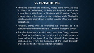2- PREJUDICE
• Pride and prejudice are intimately related in the novel. As critic
A. Walton Litz comments, "in Pride and Prejudice one cannot
equate Darcy with Pride, or Elizabeth with Prejudice. Darcy's
pride of place is founded on social prejudice, while Elizabeth's
initial prejudice against him is rooted in pride of her own quick
perceptions.
• However, Darcy tries to overcome his prejudice as it is
demonstrated when he treats the Gardiners with great civility.
• The Gardiners are a much lower class than Darcy, because
Mr. Gardiner is a lawyer and must practice a trade to earn a
living, rather than living off of the interest of an estate as
gentlemen do. From the beginning of the novel Elizabeth
prides herself on her keen ability for perception.
 