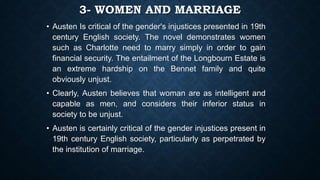 3- WOMEN AND MARRIAGE
• Austen Is critical of the gender's injustices presented in 19th
century English society. The novel demonstrates women
such as Charlotte need to marry simply in order to gain
financial security. The entailment of the Longbourn Estate is
an extreme hardship on the Bennet family and quite
obviously unjust.
• Clearly, Austen believes that woman are as intelligent and
capable as men, and considers their inferior status in
society to be unjust.
• Austen is certainly critical of the gender injustices present in
19th century English society, particularly as perpetrated by
the institution of marriage.
 