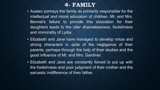 4- FAMILY
• Austen portrays the family as primarily responsible for the
intellectual and moral education of children. Mr. and Mrs.
Bennet's failure to provide this education for their
daughters leads to the utter shamelessness, foolishness
and immorality of Lydia.
• Elizabeth and Jane have managed to develop virtue and
strong characters in spite of the negligence of their
parents, perhaps through the help of their studies and the
good influence of Mr. and Mrs. Gardiner.
• Elizabeth and Jane are constantly forced to put up with
the foolishness and poor judgment of their mother and the
sarcastic indifference of their father.
 