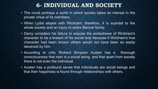 6- INDIVIDUAL AND SOCIETY
• The novel portrays a world in which society takes an interest in the
private virtue of its members.
• When Lydia elopes with Wickham, therefore, it is scandal to the
whole society and an injury to entire Bennet family.
• Darcy considers his failure to expose the wickedness of Wickham's
character to be a breach of his social duty because if Wickham's true
character had been known others would not have been so easily
deceived by him.
• According to critic Richard Simpson Austen has a thorough
consciousness that man is a social being and that apart from society
there is not even the individual.
• Austen has a profound sense that individuals are social beings and
that their happiness is found through relationships with others.
 