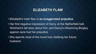 ELIZABETH FLAW
• Elizabeth's main flaw is an exaggerated prejudice.
• Her first negative impression of Darcy at the Netherfield ball,
Wickham's tall story about him, and Darcy's influencing Bingley
against Jane fuel her prejudice.
• She spends most of the novel truly disliking her future
husband.
 