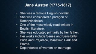 Jane Austen (1775-1817)
• She was a famous English novelist.
• She was considered a paragon of
Romantic fiction.
• One of the most widely read writers in
English literature.
• She was educated primarily by her father.
• Her works include Sense and Sensibility,
Pride and Prejudice, Mansfield Park and
Emma.
• Dependence of women on marriage.
 