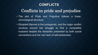 CONFLICTS
Conflicts in pride and prejudice
• The plot of Pride and Prejudice follows a linear,
chronological structure.
• Elizabeth Bennet is the protagonist, and the major conflict
revolves around her struggle to find a compatible
husband despite the obstacles presented by both social
conventions and her own lack of self-awareness.
 