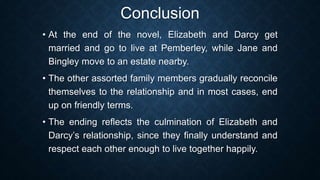 Conclusion
• At the end of the novel, Elizabeth and Darcy get
married and go to live at Pemberley, while Jane and
Bingley move to an estate nearby.
• The other assorted family members gradually reconcile
themselves to the relationship and in most cases, end
up on friendly terms.
• The ending reflects the culmination of Elizabeth and
Darcy’s relationship, since they finally understand and
respect each other enough to live together happily.
 