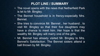 PLOT LINE / SUMMARY
• The novel opens with the news that Netherfield Park
is let to Mr. Bingley.
• The Bennet household is in frenzy-especially Mrs.
Bennet.
• She tries to convince Mr. Bennet , her husband , to
visit Mr. Bingley so that their five daughters may
have a chance to meet him. Her hope is that the
wealthy Mr. Bingley will marry one of the girls.
• Mr. Bennet has already visited Mr. Bingley to Mrs.
Bennet's Satisfaction. The Bennet sisters attend a
ball thrown by Mr. Bingley.
 