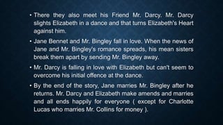 • There they also meet his Friend Mr. Darcy. Mr. Darcy
slights Elizabeth in a dance and that turns Elizabeth's Heart
against him.
• Jane Bennet and Mr. Bingley fall in love. When the news of
Jane and Mr. Bingley's romance spreads, his mean sisters
break them apart by sending Mr. Bingley away.
• Mr. Darcy is falling in love with Elizabeth but can't seem to
overcome his initial offence at the dance.
• By the end of the story, Jane marries Mr. Bingley after he
returns. Mr. Darcy and Elizabeth make amends and marries
and all ends happily for everyone ( except for Charlotte
Lucas who marries Mr. Collins for money ).
 