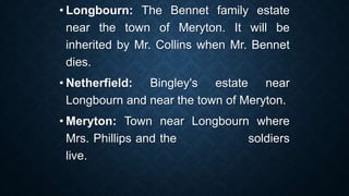 • Longbourn: The Bennet family estate
near the town of Meryton. It will be
inherited by Mr. Collins when Mr. Bennet
dies.
• Netherfield: Bingley's estate near
Longbourn and near the town of Meryton.
• Meryton: Town near Longbourn where
Mrs. Phillips and the soldiers
live.
 