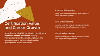 Certification Value
and Career Growth
Obtaining the PRINCE2 certification significantly
enhances career prospects, making
individuals more attractive to employers and
opening doors to various roles in project
management across industries.
Industry Recognition
PRINCE2 is widely recognized, ensuring your
skills are valued globally.
Acquire essential project management skills
that improve your effectiveness in roles.
Certification leads to better job opportunities
and higher earning potential.
Skill Enhancement
Career Advancement
 