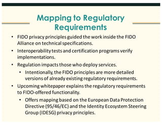 Mapping to Regulatory
Requirements
17
• FIDO	privacy	principles	guided	the	work	inside	the	FIDO	
Alliance	on	technical	specifications.	
• Interoperability	tests	and	certification	programs	verify	
implementations.
• Regulation	impacts	those	who	deploy	services.	
• Intentionally,	the	FIDO	principles	are	more	detailed	
versions	of	already	existing	regulatory	requirements.		
• Upcoming	whitepaper	explains	the	regulatory	requirements	
to	FIDO-offered	functionality.
• Offers	mapping	based	on	the	European	Data	Protection	
Directive	(95/46/EC)	and	the	Identity	Ecosystem	Steering	
Group	(IDESG)	privacy	principles.
 