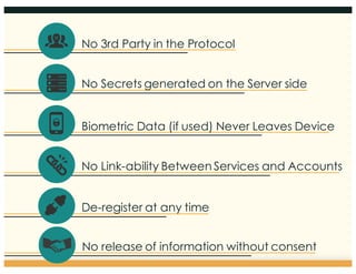 4
No 3rd Party in the Protocol
No Secrets generated on the Server side
Biometric Data (if used) Never Leaves Device
No Link-ability Between Services and Accounts
De-register at any time
No release of information without consent
 