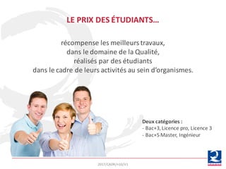 récompense	les	meilleurs	travaux,	
dans	le	domaine	de	la	Qualité,	
réalisés	par	des	étudiants	
dans	le	cadre	de	leurs	activités	au	sein	d’organismes.
LE	PRIX	DES	ÉTUDIANTS…
Deux	catégories	:
- Bac+3,	Licence	pro,	Licence	3
- Bac+5	Master,	Ingénieur
2017/CADR/n10/V1
 