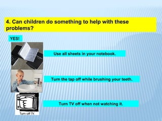 4. Can children do something to help with these
problems?
YES!
Use all sheets in your notebook.
Turn the tap off while brushing your teeth.
Turn TV off when not watching it.
 