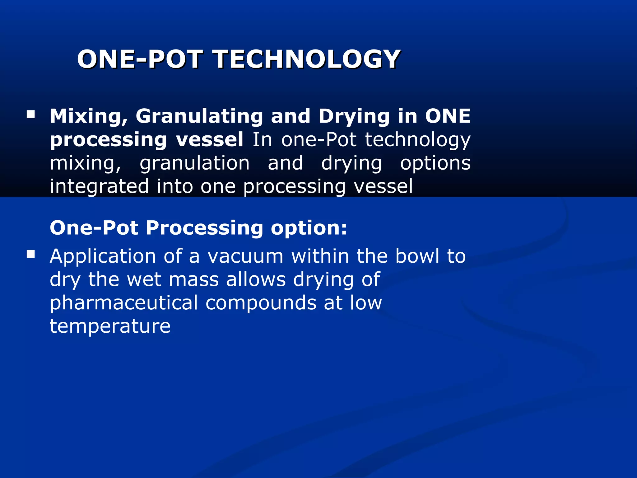 ONE-POT TECHNOLOGYONE-POT TECHNOLOGY
 Mixing, Granulating and Drying in ONE
processing vessel In one-Pot technology
mixing, granulation and drying options
integrated into one processing vessel
One-Pot Processing option:
 Application of a vacuum within the bowl to
dry the wet mass allows drying of
pharmaceutical compounds at low
temperature
 