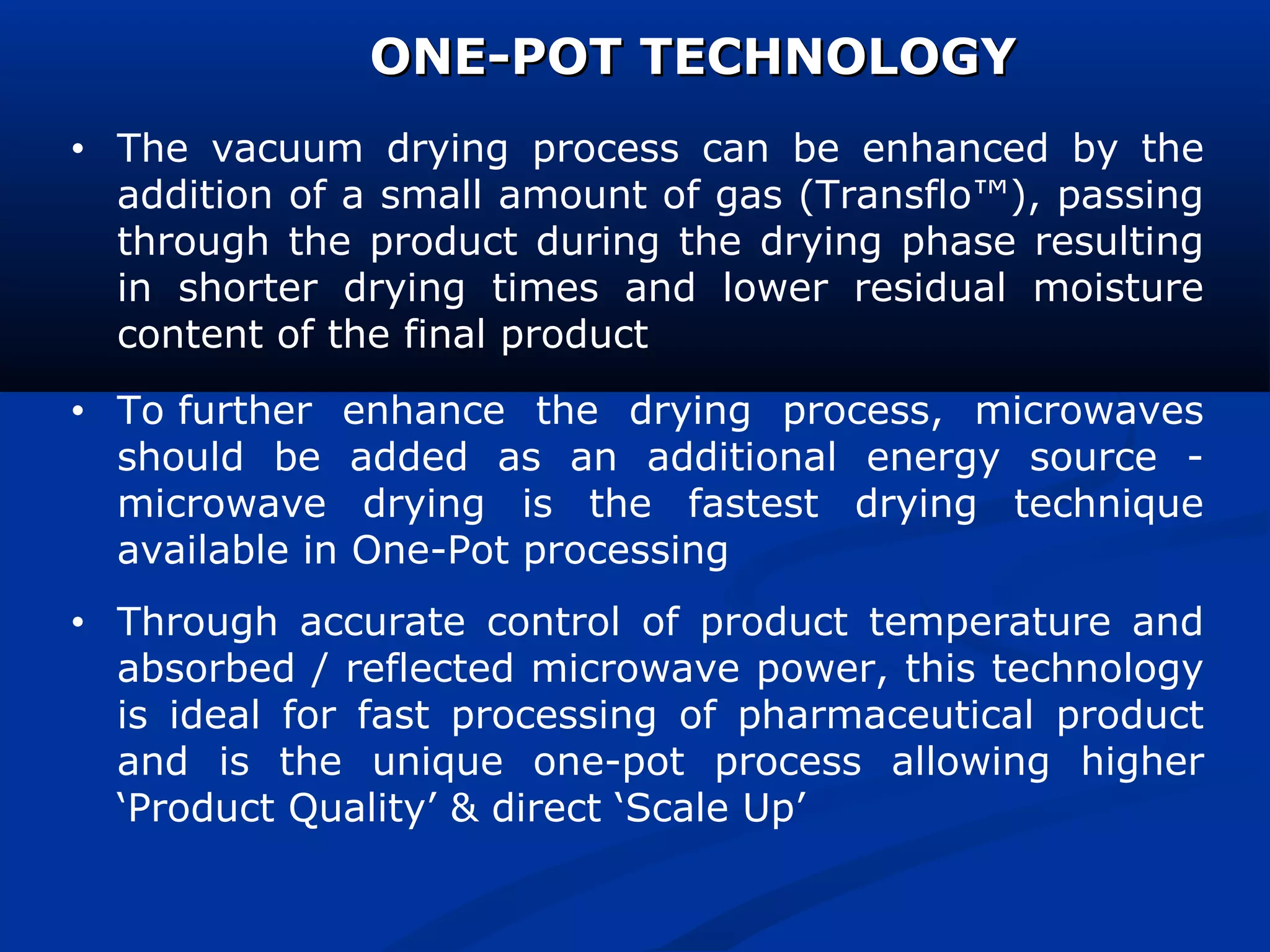 • The vacuum drying process can be enhanced by the
addition of a small amount of gas (Transflo™), passing
through the product during the drying phase resulting
in shorter drying times and lower residual moisture
content of the final product
• To further enhance the drying process, microwaves
should be added as an additional energy source -
microwave drying is the fastest drying technique
available in One-Pot processing
• Through accurate control of product temperature and
absorbed / reflected microwave power, this technology
is ideal for fast processing of pharmaceutical product
and is the unique one-pot process allowing higher
‘Product Quality’ & direct ‘Scale Up’
ONE-POT TECHNOLOGYONE-POT TECHNOLOGY
 