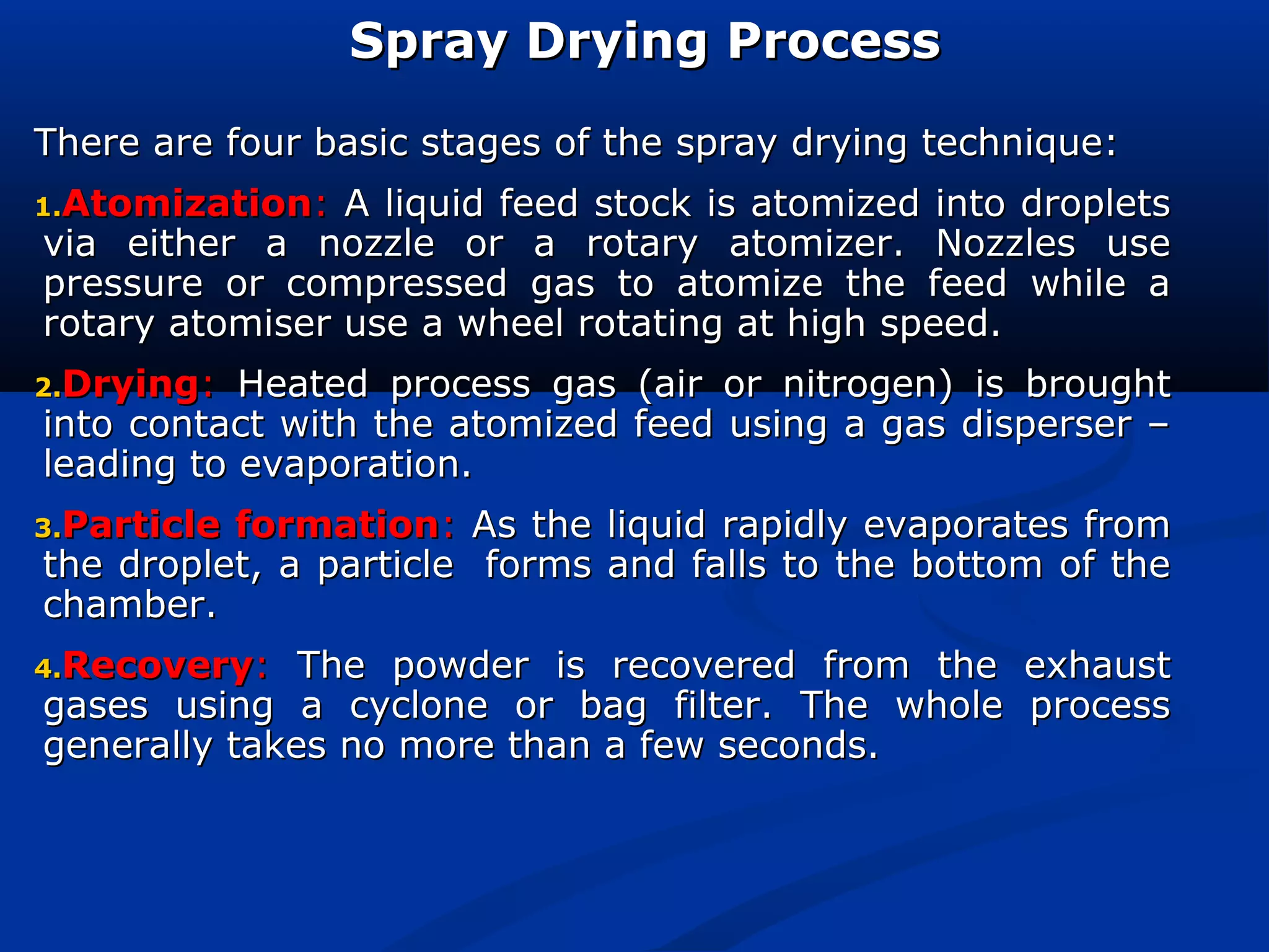 Spray Drying ProcessSpray Drying Process
There are four basic stages of the spray drying technique:There are four basic stages of the spray drying technique:
1.1.AtomizationAtomization:: A liquid feed stock is atomized into dropletsA liquid feed stock is atomized into droplets
via either a nozzle or a rotary atomizer. Nozzles usevia either a nozzle or a rotary atomizer. Nozzles use
pressure or compressed gas to atomize the feed while apressure or compressed gas to atomize the feed while a
rotary atomiser use a wheel rotating at high speed.rotary atomiser use a wheel rotating at high speed.
2.2.DryingDrying:: Heated process gas (air or nitrogen) is broughtHeated process gas (air or nitrogen) is brought
into contact with the atomized feed using a gas disperser –into contact with the atomized feed using a gas disperser –
leading to evaporation.leading to evaporation.
3.3.Particle formationParticle formation:: As the liquid rapidly evaporates fromAs the liquid rapidly evaporates from
the droplet, a particle forms and falls to the bottom of thethe droplet, a particle forms and falls to the bottom of the
chamber.chamber.
4.4.RecoveryRecovery:: The powder is recovered from the exhaustThe powder is recovered from the exhaust
gases using a cyclone or bag filter. The whole processgases using a cyclone or bag filter. The whole process
generally takes no more than a few seconds.generally takes no more than a few seconds.
 